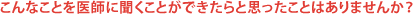 こんなことを医師に聞くことができたらと思ったことはありませんか?