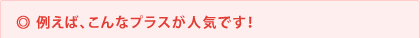 ◎ 例えば、こんなプラスが人気です!