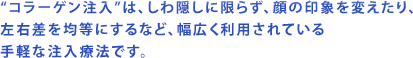 "コラーゲン注入"は、しわ隠しに限らず、顔の印象を変えたり、左右差を均等にするなど、幅広く利用されている手軽な注入療法です。