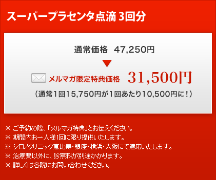 スーパープラセンタ点滴 3回分
通常価格 47,250円
メルマガ限定特典価格
31,500円
(通常1回15,750円が1回あたり10,500円に!)