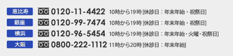 恵比寿 0120-11-4422 10時から19時 [休診日：年末年始・祝祭日]
銀座 0120-99-7474 10時から20時 [休診日：年末年始・火曜・祝祭日] 
横浜 0120-96-5454 10時から19時 [休診日：年末年始・祝祭日] 
大阪 0800-222-1112 11時から20時 [休診日：年末年始]