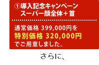 1.導入記念キャンペーン スーパー顔全体＋首 通常価格399,000円をメルマガ特別価格320,000円でご用意しました。