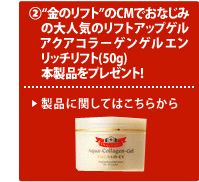 さらに、2.“金のリフト”のCMでおなじみの大人気のリフトアップゲルアクアコラーゲンゲル エンリッチリフト（50g）本製品をプレゼント！ 製品に関してはこちらから