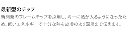 最新型のチップ 新開発のフレームチップを採用し、均一に熱が入るようになったため、低いエネルギーで十分な熱を皮膚のより深層まで伝えます。