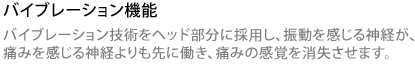 バイブレーション機能 バイブレーション技術をヘッド部分に採用し、振動を感じる神経が、痛みを感じる神経よりも先に働き、痛みの感覚を消失させます。