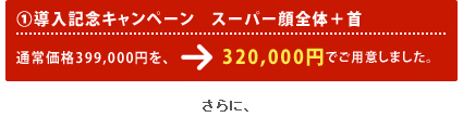 1.導入記念キャンペーン スーパー顔全体＋首 通常価格399,000円を、→特別価格320,000円でご用意しました。