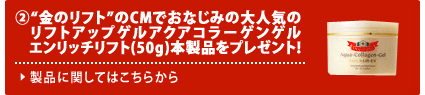 さらに、2.“金のリフト”のCMでおなじみの大人気のリフトアップゲルアクアコラーゲンゲル エンリッチリフト（50g）本製品をプレゼント！ 製品に関してはこちらから