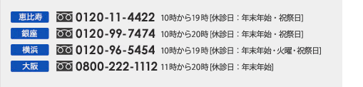 恵比寿 0120-11-4422 10時から19時 [休診日：年末年始・祝祭日]　銀座 0120-99-7474 10時から20時 [休診日：年末年始・火曜・祝祭日]横浜 0120-96-5454 10時から19時 [休診日：年末年始・祝祭日]大阪 0800-222-1112 11時から20時 [休診日：年末年始]