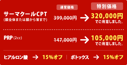 サーマクールCPT(顔全体または顔から首まで)
399,000円 → 320,000円 でご用意しました。
PRP (2cc)
147,000円 → 105,000円 でご用意しました。
ヒアルロン酸 → 15%オフ
ボトックス → 15%オフ