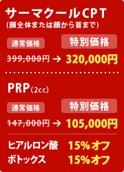 サーマクールCPT (顔全体または顔から首まで)
399,000円 → 320,000円
PRP(2cc)
147,000円 → 105,000円
ヒアルロン酸 15%オフ
ボトックス 15%オフ
