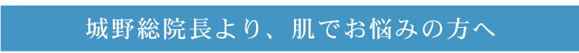 城野総院長より、肌でお悩みの方へ