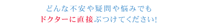 どんな不安や疑問や悩みでもドクターに直接ぶつけてください！