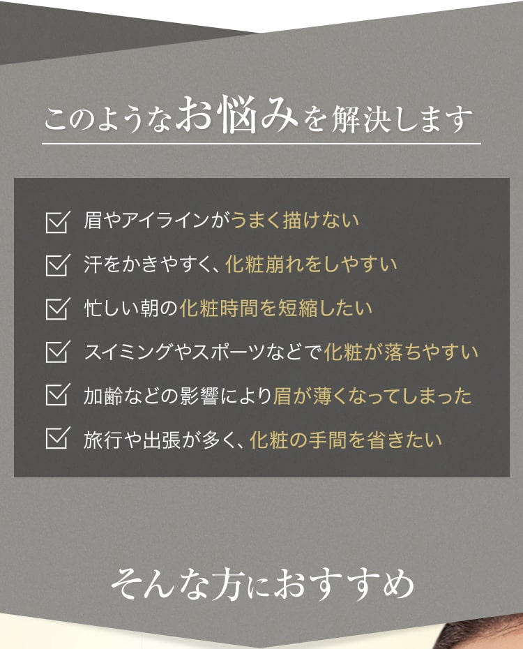 このようなお悩みを解決します 眉やアイラインがうまく描けない 汗をかきやすく、化粧崩れをしやすい 忙しい朝の化粧時間を短縮したい スイミングやスポーツなどで化粧が落ちやすい 加齢などの影響により眉が薄くなってしまった 旅行や出張が多く、化粧の手間を省きたい