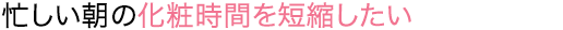 忙しい朝の化粧時間を短縮したい