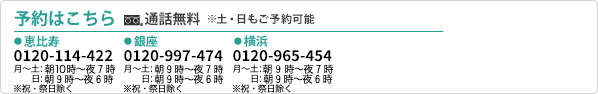 初診予約はこちら 通話無料※土・日もご予約可能　恵比寿　0120-11-4422 朝10時から夜7時まで ※祝・祭日除く 横浜 0120-96-5454 朝10時から夜7時まで ※祝・祭日除く 銀座 0120-99-7474 朝10時から夜7時まで ※祝・祭日除く 大阪 0800-222-1112　朝11時から夜8時まで ※年末年始を除く